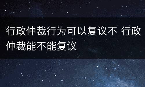 行政仲裁行为可以复议不 行政仲裁能不能复议