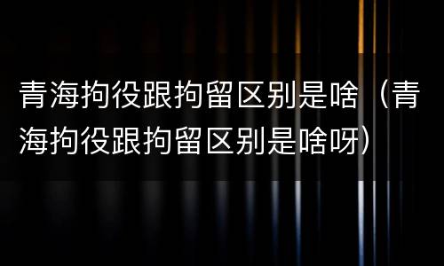 青海拘役跟拘留区别是啥（青海拘役跟拘留区别是啥呀）