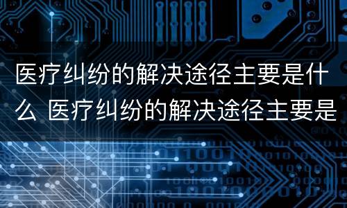 医疗纠纷的解决途径主要是什么 医疗纠纷的解决途径主要是什么方法