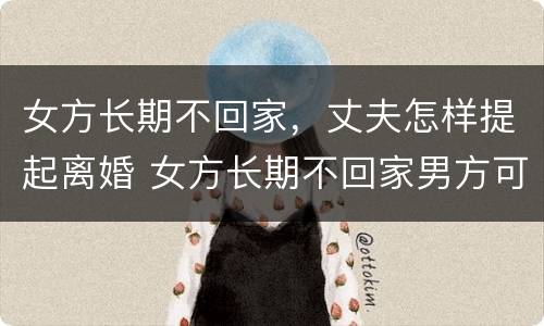 女方长期不回家，丈夫怎样提起离婚 女方长期不回家男方可提出离婚吗