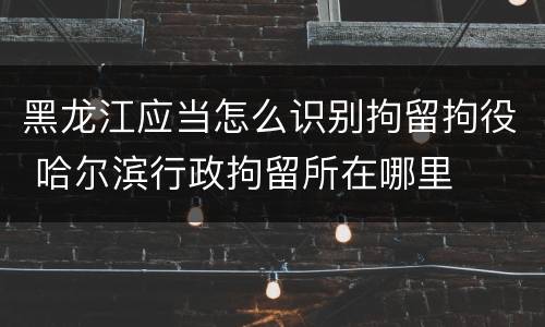 黑龙江应当怎么识别拘留拘役 哈尔滨行政拘留所在哪里