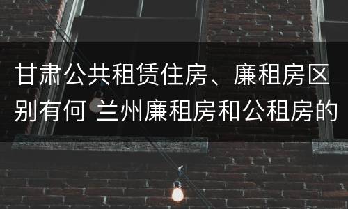 甘肃公共租赁住房、廉租房区别有何 兰州廉租房和公租房的区别