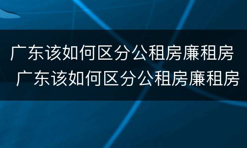 广东该如何区分公租房廉租房 广东该如何区分公租房廉租房呢