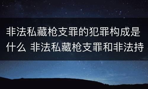 非法私藏枪支罪的犯罪构成是什么 非法私藏枪支罪和非法持有枪支罪