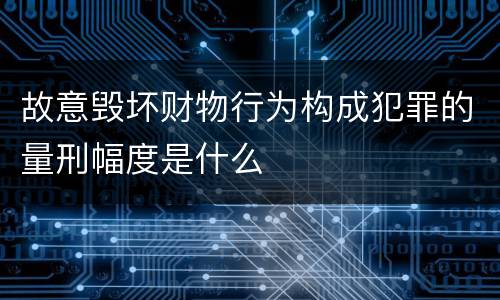 故意毁坏财物行为构成犯罪的量刑幅度是什么
