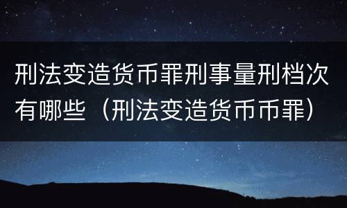 刑法变造货币罪刑事量刑档次有哪些（刑法变造货币币罪）