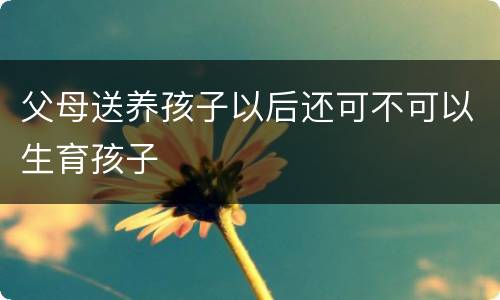 父母送养孩子以后还可不可以生育孩子