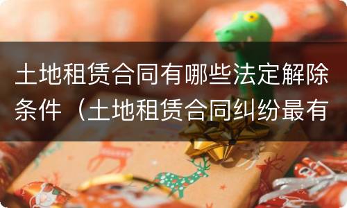 土地租赁合同有哪些法定解除条件（土地租赁合同纠纷最有效的处理）