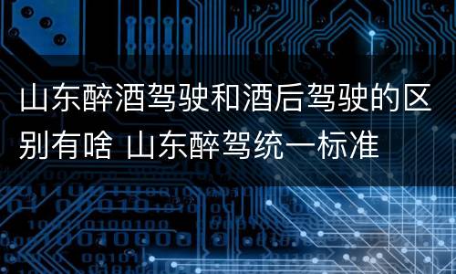 山东醉酒驾驶和酒后驾驶的区别有啥 山东醉驾统一标准