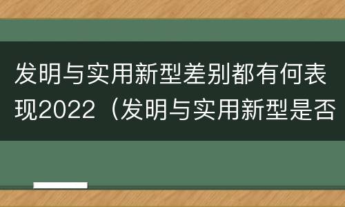 发明与实用新型差别都有何表现2022（发明与实用新型是否具有实用性）