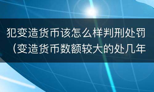 犯变造货币该怎么样判刑处罚（变造货币数额较大的处几年以下有期徒刑）