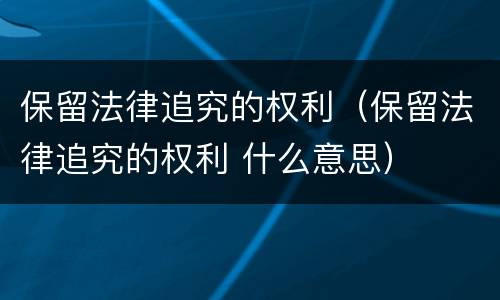 保留法律追究的权利（保留法律追究的权利 什么意思）