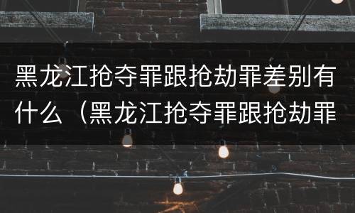 黑龙江抢夺罪跟抢劫罪差别有什么（黑龙江抢夺罪跟抢劫罪差别有什么意义）