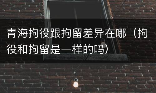 青海拘役跟拘留差异在哪（拘役和拘留是一样的吗）