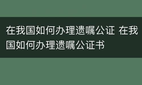 在我国如何办理遗嘱公证 在我国如何办理遗嘱公证书