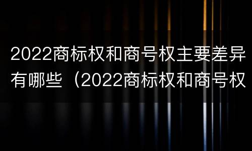 2022商标权和商号权主要差异有哪些（2022商标权和商号权主要差异有哪些呢）