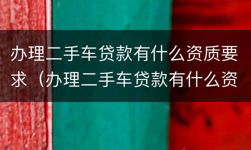办理二手车贷款有什么资质要求（办理二手车贷款有什么资质要求吗）