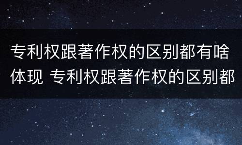 专利权跟著作权的区别都有啥体现 专利权跟著作权的区别都有啥体现呢