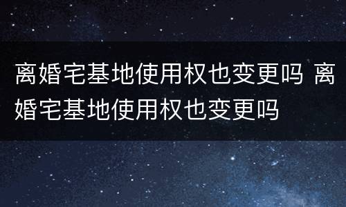 离婚宅基地使用权也变更吗 离婚宅基地使用权也变更吗