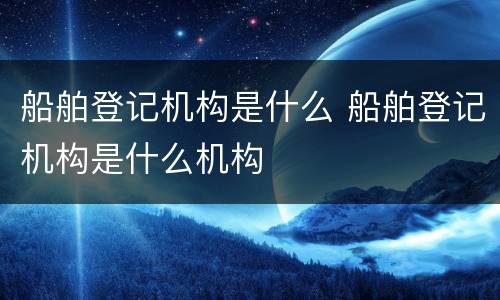 船舶登记机构是什么 船舶登记机构是什么机构
