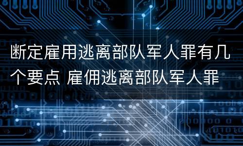 断定雇用逃离部队军人罪有几个要点 雇佣逃离部队军人罪