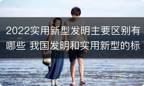 2022实用新型发明主要区别有哪些 我国发明和实用新型的标准