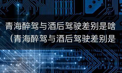 青海醉驾与酒后驾驶差别是啥（青海醉驾与酒后驾驶差别是啥呢）