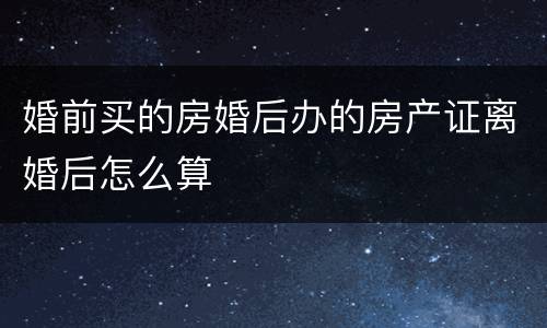 婚前买的房婚后办的房产证离婚后怎么算