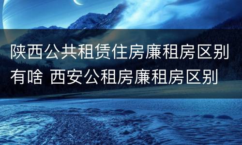 陕西公共租赁住房廉租房区别有啥 西安公租房廉租房区别