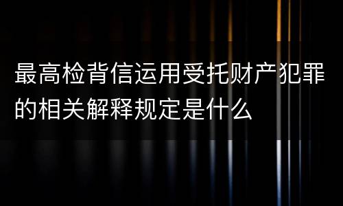 最高检背信运用受托财产犯罪的相关解释规定是什么