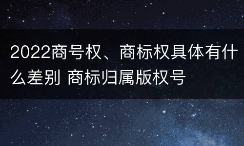 2022商号权、商标权具体有什么差别 商标归属版权号