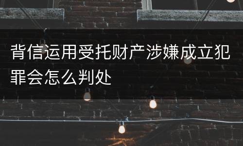 背信运用受托财产涉嫌成立犯罪会怎么判处