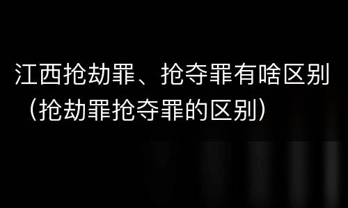 江西抢劫罪、抢夺罪有啥区别（抢劫罪抢夺罪的区别）