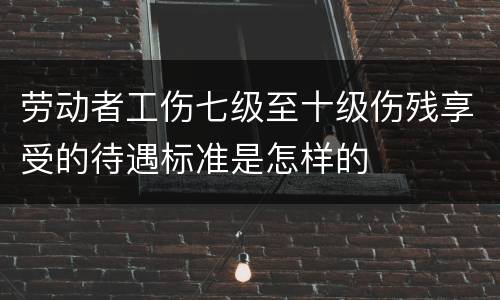 劳动者工伤七级至十级伤残享受的待遇标准是怎样的