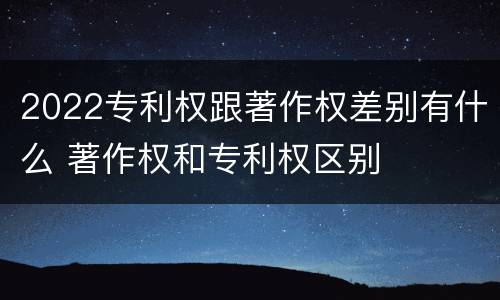 2022专利权跟著作权差别有什么 著作权和专利权区别