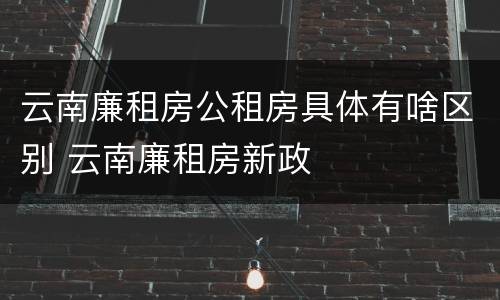云南廉租房公租房具体有啥区别 云南廉租房新政