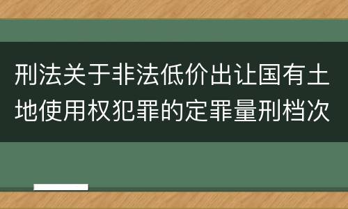 刑法关于非法低价出让国有土地使用权犯罪的定罪量刑档次是怎样的