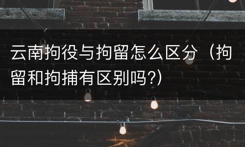 云南拘役与拘留怎么区分（拘留和拘捕有区别吗?）