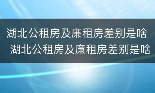 湖北公租房及廉租房差别是啥 湖北公租房及廉租房差别是啥呀