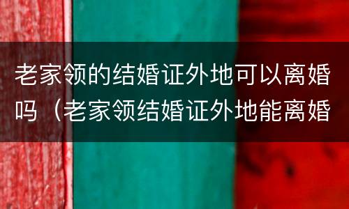 老家领的结婚证外地可以离婚吗（老家领结婚证外地能离婚吗）
