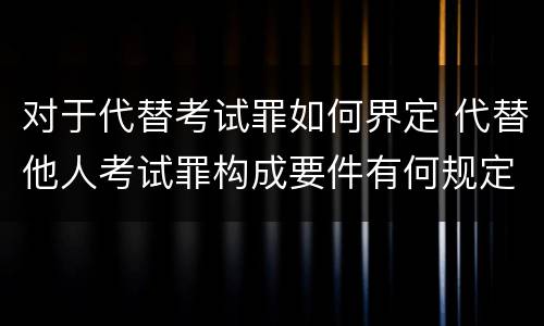 对于代替考试罪如何界定 代替他人考试罪构成要件有何规定