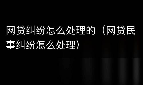网贷纠纷怎么处理的（网贷民事纠纷怎么处理）