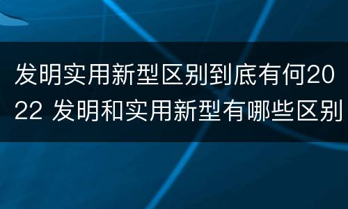 发明实用新型区别到底有何2022 发明和实用新型有哪些区别