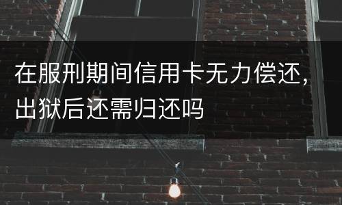 在服刑期间信用卡无力偿还，出狱后还需归还吗