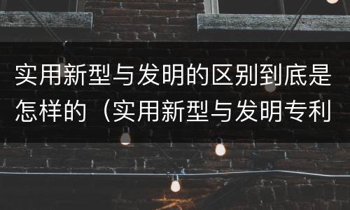 实用新型与发明的区别到底是怎样的（实用新型与发明专利的区别有哪些）
