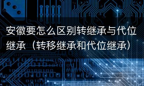 安徽要怎么区别转继承与代位继承（转移继承和代位继承）
