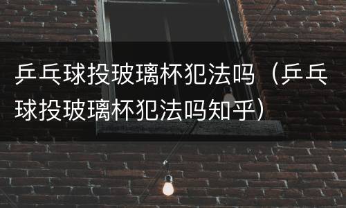 乒乓球投玻璃杯犯法吗（乒乓球投玻璃杯犯法吗知乎）