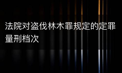 法院对盗伐林木罪规定的定罪量刑档次