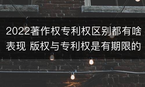 2022著作权专利权区别都有啥表现 版权与专利权是有期限的