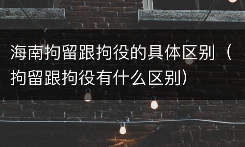 海南拘留跟拘役的具体区别（拘留跟拘役有什么区别）